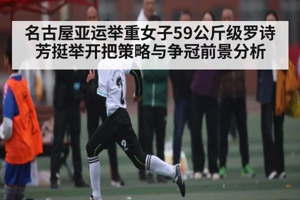 名古屋亚运举重女子59公斤级罗诗芳挺举开把策略与争冠前景分析