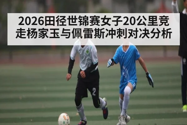 2026田径世锦赛女子20公里竞走杨家玉与佩雷斯冲刺对决分析