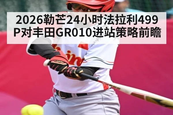 2026勒芒24小时法拉利499P对丰田GR010进站策略前瞻